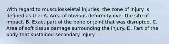 With regard to musculoskeletal injuries, the zone of injury is defined as the: A. Area of obvious deformity over the site of impact. B. Exact part of the bone or joint that was disrupted. C. Area of soft tissue damage surrounding the injury. D. Part of the body that sustained secondary injury.