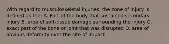 With regard to musculoskeletal injuries, the zone of injury is defined as the: A. Part of the body that sustained secondary injury B. area of soft-tissue damage surrounding the injury C. exact part of the bone or joint that was disrupted D. area of obvious deformity over the site of impact