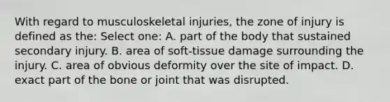 With regard to musculoskeletal injuries, the zone of injury is defined as the: Select one: A. part of the body that sustained secondary injury. B. area of soft-tissue damage surrounding the injury. C. area of obvious deformity over the site of impact. D. exact part of the bone or joint that was disrupted.