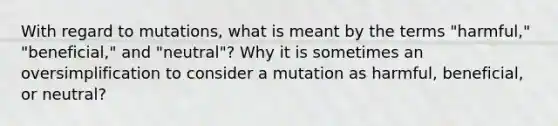 With regard to mutations, what is meant by the terms "harmful," "beneficial," and "neutral"? Why it is sometimes an oversimplification to consider a mutation as harmful, beneficial, or neutral?