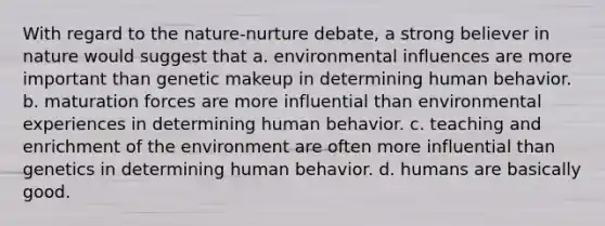 With regard to the nature-nurture debate, a strong believer in nature would suggest that a. environmental influences are more important than genetic makeup in determining human behavior. b. maturation forces are more influential than environmental experiences in determining human behavior. c. teaching and enrichment of the environment are often more influential than genetics in determining human behavior. d. humans are basically good.