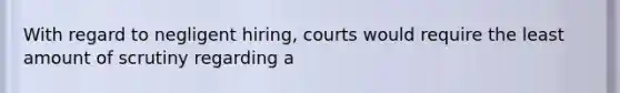 With regard to negligent hiring, courts would require the least amount of scrutiny regarding a