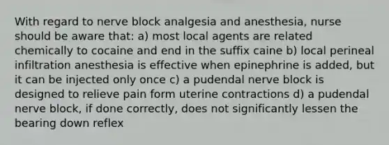 With regard to nerve block analgesia and anesthesia, nurse should be aware that: a) most local agents are related chemically to cocaine and end in the suffix caine b) local perineal infiltration anesthesia is effective when epinephrine is added, but it can be injected only once c) a pudendal nerve block is designed to relieve pain form uterine contractions d) a pudendal nerve block, if done correctly, does not significantly lessen the bearing down reflex