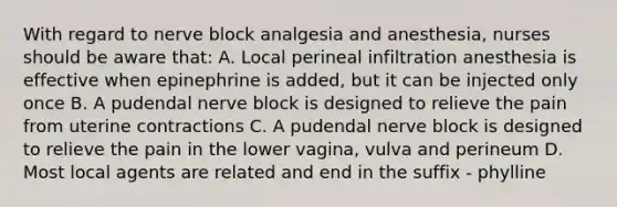 With regard to nerve block analgesia and anesthesia, nurses should be aware that: A. Local perineal infiltration anesthesia is effective when epinephrine is added, but it can be injected only once B. A pudendal nerve block is designed to relieve the pain from uterine contractions C. A pudendal nerve block is designed to relieve the pain in the lower vagina, vulva and perineum D. Most local agents are related and end in the suffix - phylline