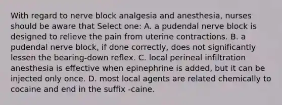 With regard to nerve block analgesia and anesthesia, nurses should be aware that Select one: A. a pudendal nerve block is designed to relieve the pain from uterine contractions. B. a pudendal nerve block, if done correctly, does not significantly lessen the bearing-down reflex. C. local perineal infiltration anesthesia is effective when epinephrine is added, but it can be injected only once. D. most local agents are related chemically to cocaine and end in the suffix -caine.