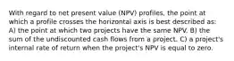 With regard to net present value (NPV) profiles, the point at which a profile crosses the horizontal axis is best described as: A) the point at which two projects have the same NPV. B) the sum of the undiscounted cash flows from a project. C) a project's internal rate of return when the project's NPV is equal to zero.