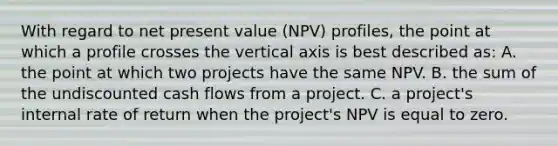 With regard to net present value (NPV) profiles, the point at which a profile crosses the vertical axis is best described as: A. the point at which two projects have the same NPV. B. the sum of the undiscounted cash flows from a project. C. a project's internal rate of return when the project's NPV is equal to zero.