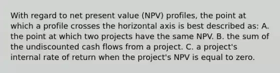 With regard to net present value (NPV) profiles, the point at which a profile crosses the horizontal axis is best described as: A. the point at which two projects have the same NPV. B. the sum of the undiscounted cash flows from a project. C. a project's internal rate of return when the project's NPV is equal to zero.