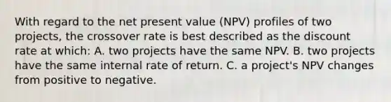 With regard to the net present value (NPV) profiles of two projects, the crossover rate is best described as the discount rate at which: A. two projects have the same NPV. B. two projects have the same internal rate of return. C. a project's NPV changes from positive to negative.