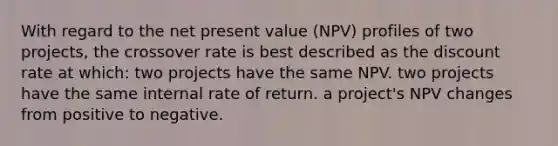 With regard to the net present value (NPV) profiles of two projects, the crossover rate is best described as the discount rate at which: two projects have the same NPV. two projects have the same internal rate of return. a project's NPV changes from positive to negative.