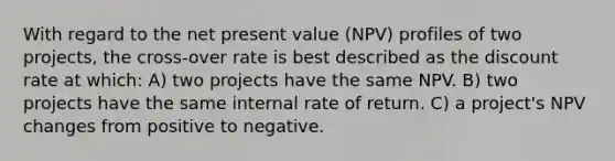 With regard to the net present value (NPV) profiles of two projects, the cross-over rate is best described as the discount rate at which: A) two projects have the same NPV. B) two projects have the same internal rate of return. C) a project's NPV changes from positive to negative.