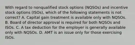 With regard to nonqualified stock options (NQSOs) and incentive stock options (ISOs), which of the following statements is not correct? A. Capital gain treatment is available only with NQSOs. B. Board of director approval is required for both NQSOs and ISOs. C. A tax deduction for the employer is generally available only with NQSOs. D. AMT is an issue only for those exercising ISOs.