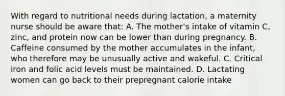 With regard to nutritional needs during lactation, a maternity nurse should be aware that: A. The mother's intake of vitamin C, zinc, and protein now can be lower than during pregnancy. B. Caffeine consumed by the mother accumulates in the infant, who therefore may be unusually active and wakeful. C. Critical iron and folic acid levels must be maintained. D. Lactating women can go back to their prepregnant calorie intake