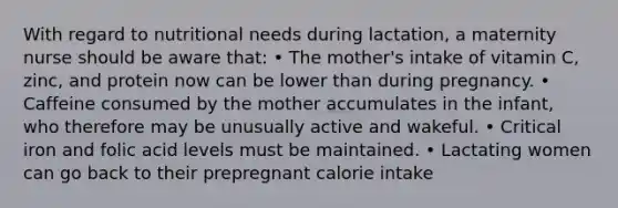 With regard to nutritional needs during lactation, a maternity nurse should be aware that: • The mother's intake of vitamin C, zinc, and protein now can be lower than during pregnancy. • Caffeine consumed by the mother accumulates in the infant, who therefore may be unusually active and wakeful. • Critical iron and folic acid levels must be maintained. • Lactating women can go back to their prepregnant calorie intake