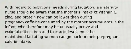 With regard to nutritional needs during lactation, a maternity nurse should be aware that:the mother's intake of vitamin C, zinc, and protein now can be lower than during pregnancy.caffeine consumed by the mother accumulates in the infant, who therefore may be unusually active and wakeful.critical iron and folic acid levels must be maintained.lactating women can go back to their prepregnant calorie intake.