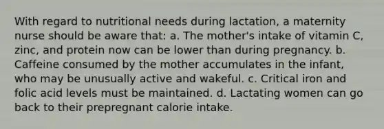 With regard to nutritional needs during lactation, a maternity nurse should be aware that: a. The mother's intake of vitamin C, zinc, and protein now can be lower than during pregnancy. b. Caffeine consumed by the mother accumulates in the infant, who may be unusually active and wakeful. c. Critical iron and folic acid levels must be maintained. d. Lactating women can go back to their prepregnant calorie intake.