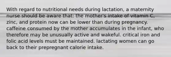 With regard to nutritional needs during lactation, a maternity nurse should be aware that: the mother's intake of vitamin C, zinc, and protein now can be lower than during pregnancy. caffeine consumed by the mother accumulates in the infant, who therefore may be unusually active and wakeful. critical iron and folic acid levels must be maintained. lactating women can go back to their prepregnant calorie intake.