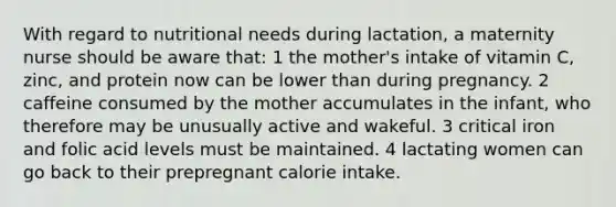 With regard to nutritional needs during lactation, a maternity nurse should be aware that: 1 the mother's intake of vitamin C, zinc, and protein now can be lower than during pregnancy. 2 caffeine consumed by the mother accumulates in the infant, who therefore may be unusually active and wakeful. 3 critical iron and folic acid levels must be maintained. 4 lactating women can go back to their prepregnant calorie intake.