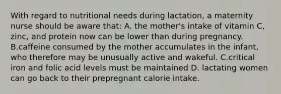 With regard to nutritional needs during lactation, a maternity nurse should be aware that: A. the mother's intake of vitamin C, zinc, and protein now can be lower than during pregnancy. B.caffeine consumed by the mother accumulates in the infant, who therefore may be unusually active and wakeful. C.critical iron and folic acid levels must be maintained D. lactating women can go back to their prepregnant calorie intake.