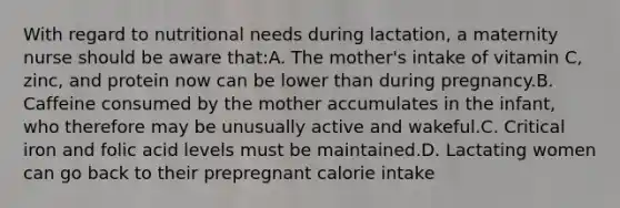 With regard to nutritional needs during lactation, a maternity nurse should be aware that:A. The mother's intake of vitamin C, zinc, and protein now can be lower than during pregnancy.B. Caffeine consumed by the mother accumulates in the infant, who therefore may be unusually active and wakeful.C. Critical iron and folic acid levels must be maintained.D. Lactating women can go back to their prepregnant calorie intake