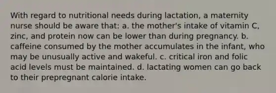 With regard to nutritional needs during lactation, a maternity nurse should be aware that: a. the mother's intake of vitamin C, zinc, and protein now can be lower than during pregnancy. b. caffeine consumed by the mother accumulates in the infant, who may be unusually active and wakeful. c. critical iron and folic acid levels must be maintained. d. lactating women can go back to their prepregnant calorie intake.