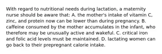 With regard to nutritional needs during lactation, a maternity nurse should be aware that: A. the mother's intake of vitamin C, zinc, and protein now can be lower than during pregnancy. B. caffeine consumed by the mother accumulates in the infant, who therefore may be unusually active and wakeful. C. critical iron and folic acid levels must be maintained. D. lactating women can go back to their prepregnant calorie intake.