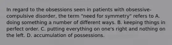 In regard to the obsessions seen in patients with obsessive-compulsive disorder, the term "need for symmetry" refers to A. doing something a number of different ways. B. keeping things in perfect order. C. putting everything on one's right and nothing on the left. D. accumulation of possessions.