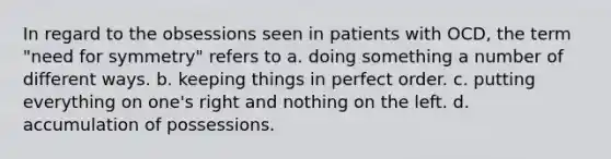 In regard to the obsessions seen in patients with OCD, the term "need for symmetry" refers to a. doing something a number of different ways. b. keeping things in perfect order. c. putting everything on one's right and nothing on the left. d. accumulation of possessions.