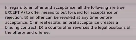 In regard to an offer and acceptance, all the following are true EXCEPT A) to offer means to put forward for acceptance or rejection. B) an offer can be revoked at any time before acceptance. C) in real estate, an oral acceptance creates a binding contract. D) a counteroffer reverses the legal positions of the offeror and offeree.