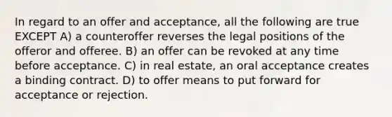 In regard to an offer and acceptance, all the following are true EXCEPT A) a counteroffer reverses the legal positions of the offeror and offeree. B) an offer can be revoked at any time before acceptance. C) in real estate, an oral acceptance creates a binding contract. D) to offer means to put forward for acceptance or rejection.