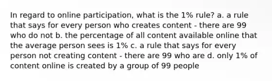 In regard to online participation, what is the 1% rule? a. a rule that says for every person who creates content - there are 99 who do not b. the percentage of all content available online that the average person sees is 1% c. a rule that says for every person not creating content - there are 99 who are d. only 1% of content online is created by a group of 99 people