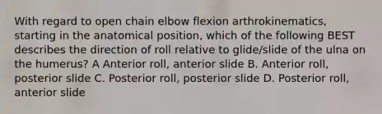 With regard to open chain elbow flexion arthrokinematics, starting in the anatomical position, which of the following BEST describes the direction of roll relative to glide/slide of the ulna on the humerus? A Anterior roll, anterior slide B. Anterior roll, posterior slide C. Posterior roll, posterior slide D. Posterior roll, anterior slide