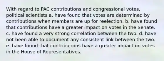 With regard to PAC contributions and congressional votes, political scientists a. have found that votes are determined by contributions when members are up for reelection. b. have found that contributions have a greater impact on votes in the Senate. c. have found a very strong correlation between the two. d. have not been able to document any consistent link between the two. e. have found that contributions have a greater impact on votes in the House of Representatives.