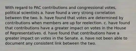 With regard to PAC contributions and congressional votes, political scientists a. have found a very strong correlation between the two. b. have found that votes are determined by contributions when members are up for reelection. c. have found that contributions have a greater impact on votes in the House of Representatives. d. have found that contributions have a greater impact on votes in the Senate. e. have not been able to document any consistent link between the two.