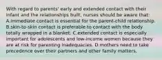 With regard to parents' early and extended contact with their infant and the relationships built, nurses should be aware that: A.immediate contact is essential for the parent-child relationship. B.skin-to-skin contact is preferable to contact with the body totally wrapped in a blanket. C.extended contact is especially important for adolescents and low-income women because they are at risk for parenting inadequacies. D.mothers need to take precedence over their partners and other family matters.