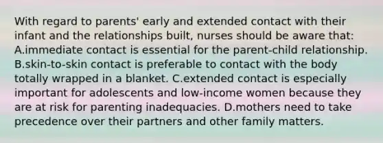 With regard to parents' early and extended contact with their infant and the relationships built, nurses should be aware that: A.immediate contact is essential for the parent-child relationship. B.skin-to-skin contact is preferable to contact with the body totally wrapped in a blanket. C.extended contact is especially important for adolescents and low-income women because they are at risk for parenting inadequacies. D.mothers need to take precedence over their partners and other family matters.