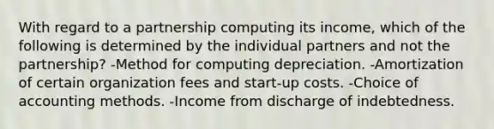 With regard to a partnership computing its income, which of the following is determined by the individual partners and not the partnership? -Method for computing depreciation. -Amortization of certain organization fees and start-up costs. -Choice of accounting methods. -Income from discharge of indebtedness.