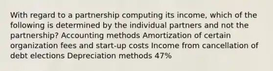 With regard to a partnership computing its income, which of the following is determined by the individual partners and not the partnership? Accounting methods Amortization of certain organization fees and start-up costs Income from cancellation of debt elections Depreciation methods 47%