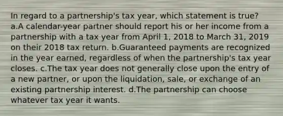 In regard to a partnership's tax year, which statement is true? a.A calendar-year partner should report his or her income from a partnership with a tax year from April 1, 2018 to March 31, 2019 on their 2018 tax return. b.Guaranteed payments are recognized in the year earned, regardless of when the partnership's tax year closes. c.The tax year does not generally close upon the entry of a new partner, or upon the liquidation, sale, or exchange of an existing partnership interest. d.The partnership can choose whatever tax year it wants.