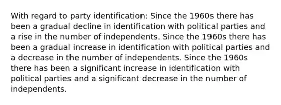 With regard to party identification: Since the 1960s there has been a gradual decline in identification with political parties and a rise in the number of independents. Since the 1960s there has been a gradual increase in identification with political parties and a decrease in the number of independents. Since the 1960s there has been a significant increase in identification with political parties and a significant decrease in the number of independents.