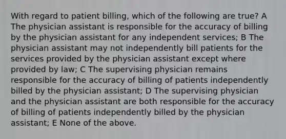 With regard to patient billing, which of the following are true? A The physician assistant is responsible for the accuracy of billing by the physician assistant for any independent services; B The physician assistant may not independently bill patients for the services provided by the physician assistant except where provided by law; C The supervising physician remains responsible for the accuracy of billing of patients independently billed by the physician assistant; D The supervising physician and the physician assistant are both responsible for the accuracy of billing of patients independently billed by the physician assistant; E None of the above.