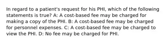 In regard to a patient's request for his PHI, which of the following statements is true? A: A cost-based fee may be charged for making a copy of the PHI. B: A cost-based fee may be charged for personnel expenses. C: A cost-based fee may be charged to view the PHI. D: No fee may be charged for PHI.