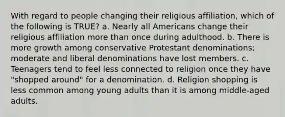 With regard to people changing their religious affiliation, which of the following is TRUE? a. Nearly all Americans change their religious affiliation more than once during adulthood. b. There is more growth among conservative Protestant denominations; moderate and liberal denominations have lost members. c. Teenagers tend to feel less connected to religion once they have "shopped around" for a denomination. d. Religion shopping is less common among young adults than it is among middle-aged adults.