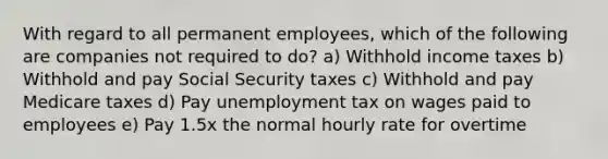 With regard to all permanent employees, which of the following are companies not required to do? a) Withhold income taxes b) Withhold and pay Social Security taxes c) Withhold and pay Medicare taxes d) Pay unemployment tax on wages paid to employees e) Pay 1.5x the normal hourly rate for overtime