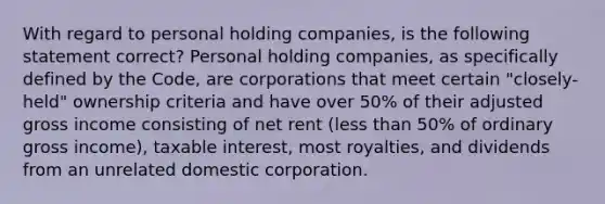 With regard to personal holding companies, is the following statement correct? Personal holding companies, as specifically defined by the Code, are corporations that meet certain "closely-held" ownership criteria and have over 50% of their adjusted gross income consisting of net rent (less than 50% of ordinary gross income), taxable interest, most royalties, and dividends from an unrelated domestic corporation.