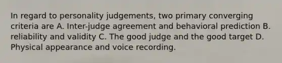 In regard to personality judgements, two primary converging criteria are A. Inter-judge agreement and behavioral prediction B. reliability and validity C. The good judge and the good target D. Physical appearance and voice recording.