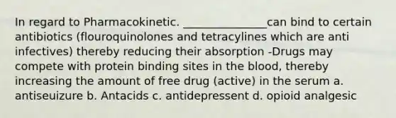 In regard to Pharmacokinetic. _______________can bind to certain antibiotics (flouroquinolones and tetracylines which are anti infectives) thereby reducing their absorption -Drugs may compete with protein binding sites in the blood, thereby increasing the amount of free drug (active) in the serum a. antiseuizure b. Antacids c. antidepressent d. opioid analgesic