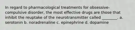 In regard to pharmacological treatments for obsessive-compulsive disorder, the most effective drugs are those that inhibit the reuptake of the neurotransmitter called ________. a. serotonin b. noradrenaline c. epinephrine d. dopamine