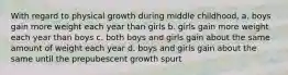 With regard to physical growth during middle childhood, a. boys gain more weight each year than girls b. girls gain more weight each year than boys c. both boys and girls gain about the same amount of weight each year d. boys and girls gain about the same until the prepubescent growth spurt