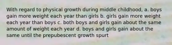 With regard to physical growth during middle childhood, a. boys gain more weight each year than girls b. girls gain more weight each year than boys c. both boys and girls gain about the same amount of weight each year d. boys and girls gain about the same until the prepubescent growth spurt